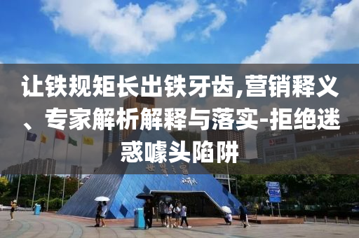 讓鐵規(guī)矩長出鐵牙齒,營銷釋義、專家解析解釋與落實(shí)-拒絕迷惑噱頭陷阱