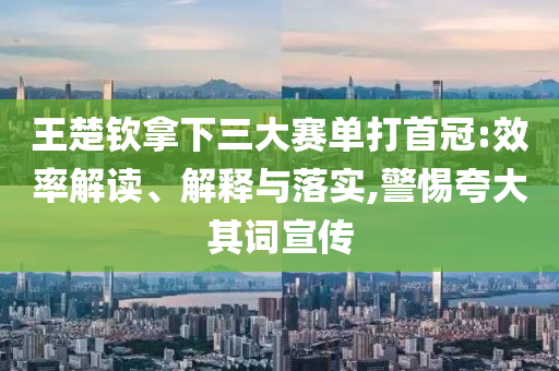 王楚欽拿下三大賽單打首冠:效率解讀、解釋與落實(shí),警惕夸大其詞宣傳