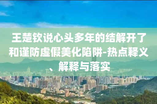 王楚欽說心頭多年的結(jié)解開了和謹(jǐn)防虛假美化陷阱-熱點(diǎn)釋義、解釋與落實(shí)