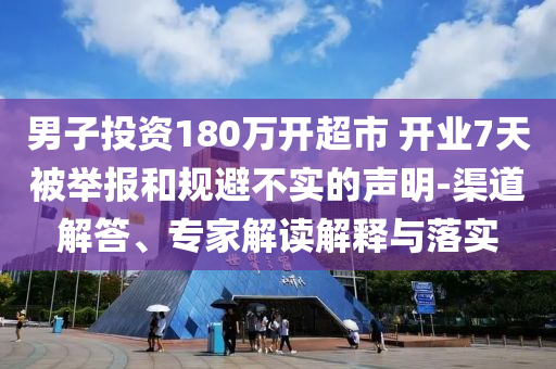 男子投資180萬開超市 開業(yè)7天被舉報和規(guī)避不實的聲明-渠道解答、專家解讀解釋與落實