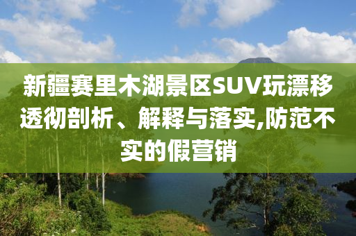 新疆賽里木湖景區(qū)SUV玩漂移透徹剖析、解釋與落實,防范不實的假營銷
