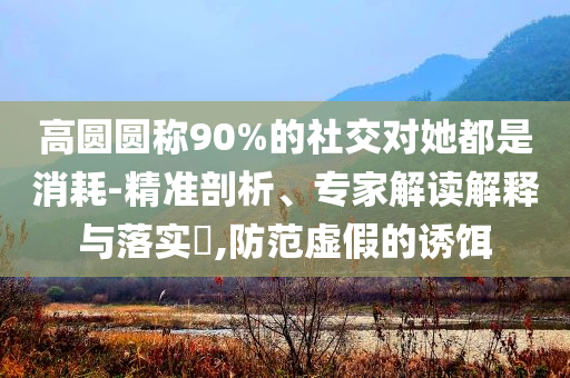 高圓圓稱90%的社交對她都是消耗-精準(zhǔn)剖析、專家解讀解釋與落實?,防范虛假的誘餌
