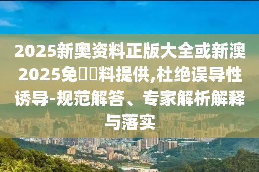 2025新奧資料正版大全或新澳2025免費(fèi)資料提供,杜絕誤導(dǎo)性誘導(dǎo)-規(guī)范解答、專家解析解釋與落實(shí)