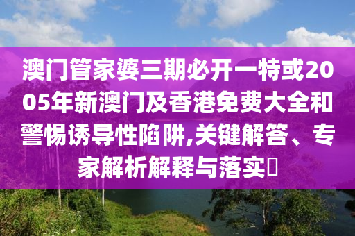 澳門管家婆三期必開一特或2005年新澳門及香港免費大全和警惕誘導性陷阱,關鍵解答、專家解析解釋與落實?