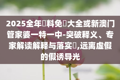 2025全年資料免費(fèi)大全或新澳門管家婆一特一中-突破釋義、專家解讀解釋與落實(shí)?,遠(yuǎn)離虛假的假誘導(dǎo)光