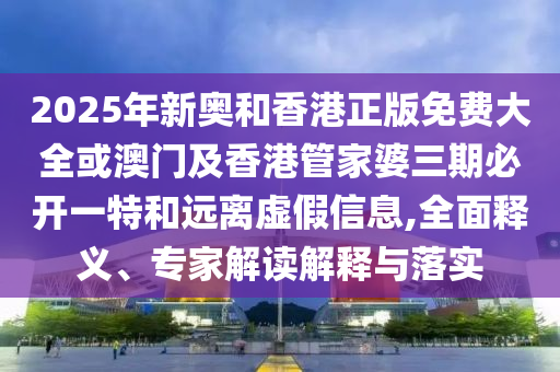 2025年新奧和香港正版免費大全或澳門及香港管家婆三期必開一特和遠離虛假信息,全面釋義、專家解讀解釋與落實