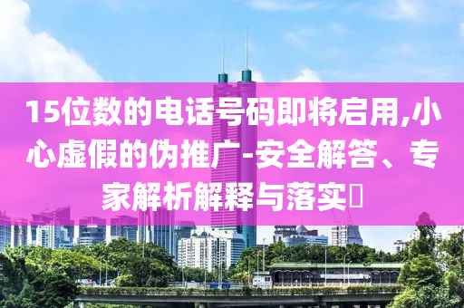 15位數(shù)的電話號碼即將啟用,小心虛假的偽推廣-安全解答、專家解析解釋與落實?