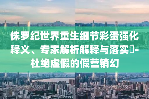 侏羅紀世界重生細節(jié)彩蛋強化釋義、專家解析解釋與落實?-杜絕虛假的假營銷幻