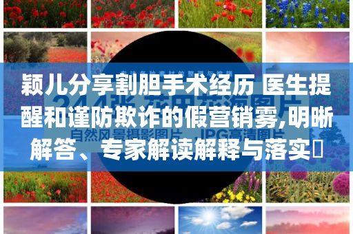 穎兒分享割膽手術(shù)經(jīng)歷 醫(yī)生提醒和謹(jǐn)防欺詐的假營(yíng)銷(xiāo)霧,明晰解答、專(zhuān)家解讀解釋與落實(shí)?