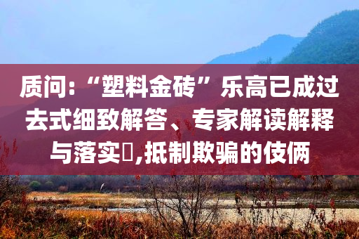 質(zhì)問(wèn):“塑料金磚”樂(lè)高已成過(guò)去式細(xì)致解答、專(zhuān)家解讀解釋與落實(shí)?,抵制欺騙的伎倆