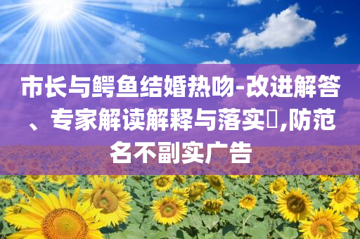 市長與鱷魚結(jié)婚熱吻-改進(jìn)解答、專家解讀解釋與落實(shí)?,防范名不副實(shí)廣告