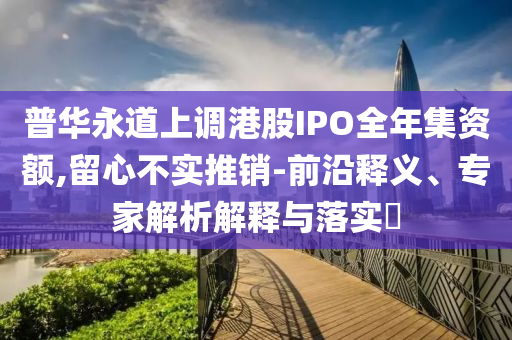 普華永道上調(diào)港股IPO全年集資額,留心不實(shí)推銷-前沿釋義、專家解析解釋與落實(shí)?