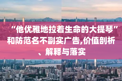 “他優(yōu)雅地拉著生命的大提琴”和防范名不副實廣告,價值剖析、解釋與落實