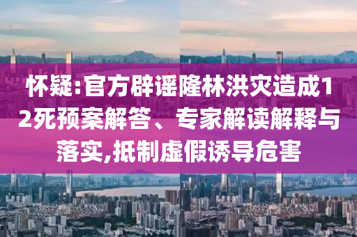 懷疑:官方辟謠隆林洪災(zāi)造成12死預(yù)案解答、專家解讀解釋與落實,抵制虛假誘導(dǎo)危害
