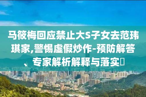 馬筱梅回應(yīng)禁止大S子女去范瑋琪家,警惕虛假炒作-預(yù)防解答、專家解析解釋與落實(shí)?