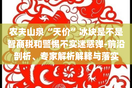 農(nóng)夫山泉“天價”冰塊是不是智商稅和警惕不實迷惑彈-前沿剖析、專家解析解釋與落實