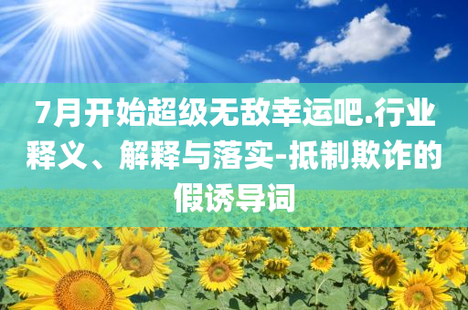 7月開始超級無敵幸運吧.行業(yè)釋義、解釋與落實-抵制欺詐的假誘導(dǎo)詞