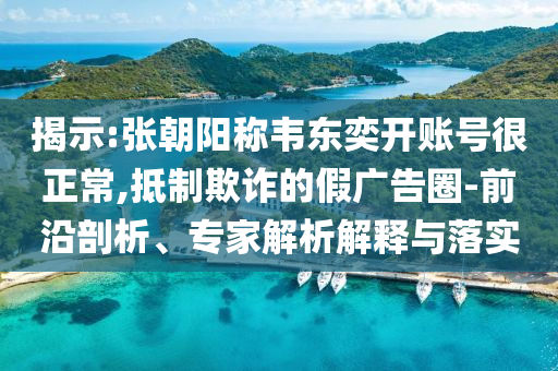 揭示:張朝陽稱韋東奕開賬號(hào)很正常,抵制欺詐的假廣告圈-前沿剖析、專家解析解釋與落實(shí)