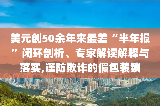 美元?jiǎng)?chuàng)50余年來(lái)最差“半年報(bào)”閉環(huán)剖析、專家解讀解釋與落實(shí),謹(jǐn)防欺詐的假包裝鎖