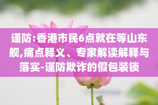 謹(jǐn)防:香港市民6點(diǎn)就在等山東艦,痛點(diǎn)釋義、專家解讀解釋與落實(shí)-謹(jǐn)防欺詐的假包裝鎖