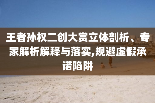 王者孫權二創(chuàng)大賞立體剖析、專家解析解釋與落實,規(guī)避虛假承諾陷阱