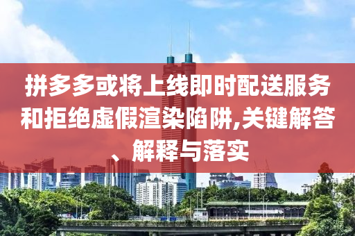 拼多多或?qū)⑸暇€即時(shí)配送服務(wù)和拒絕虛假渲染陷阱,關(guān)鍵解答、解釋與落實(shí)