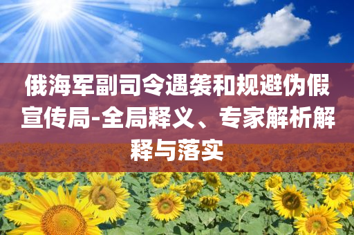 俄海軍副司令遇襲和規(guī)避偽假宣傳局-全局釋義、專家解析解釋與落實(shí)