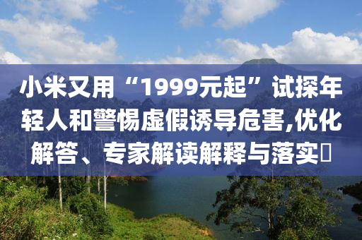 小米又用“1999元起”試探年輕人和警惕虛假誘導(dǎo)危害,優(yōu)化解答、專(zhuān)家解讀解釋與落實(shí)?