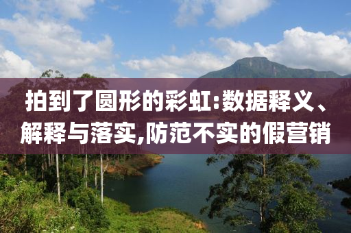 拍到了圓形的彩虹:數(shù)據(jù)釋義、解釋與落實(shí),防范不實(shí)的假營(yíng)銷(xiāo)