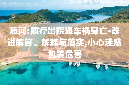 質(zhì)問:放療出院遇車禍身亡-改進解答、解釋與落實,小心迷惑包裝危害