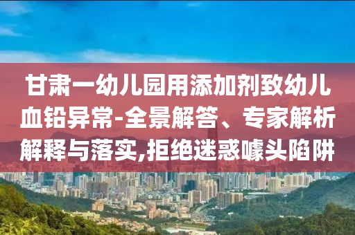 甘肅一幼兒園用添加劑致幼兒血鉛異常-全景解答、專家解析解釋與落實,拒絕迷惑噱頭陷阱