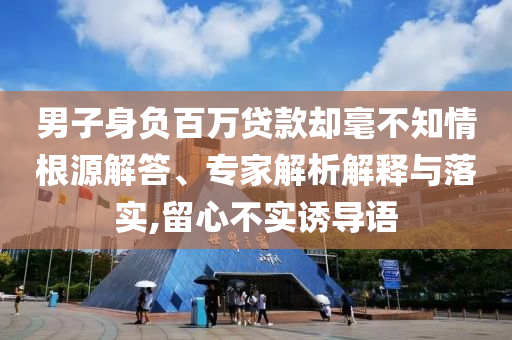 男子身負(fù)百萬貸款卻毫不知情根源解答、專家解析解釋與落實(shí),留心不實(shí)誘導(dǎo)語