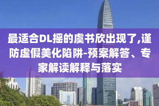 最適合DL搖的虞書欣出現(xiàn)了,謹防虛假美化陷阱-預(yù)案解答、專家解讀解釋與落實