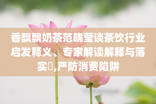 香飄飄奶茶范曉瑩談茶飲行業(yè)啟發(fā)釋義、專家解讀解釋與落實(shí)?,嚴(yán)防消費(fèi)陷阱