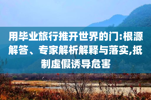 用畢業(yè)旅行推開世界的門:根源解答、專家解析解釋與落實(shí),抵制虛假誘導(dǎo)危害
