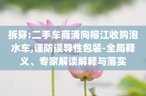 拆穿:二手車商涌向榕江收購泡水車,謹(jǐn)防誤導(dǎo)性包裝-全局釋義、專家解讀解釋與落實
