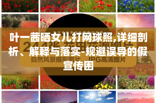 葉一茜曬女兒打網(wǎng)球照,詳細剖析、解釋與落實-規(guī)避誤導(dǎo)的假宣傳困