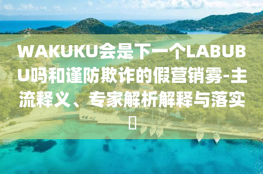 WAKUKU會是下一個LABUBU嗎和謹防欺詐的假營銷霧-主流釋義、專家解析解釋與落實?