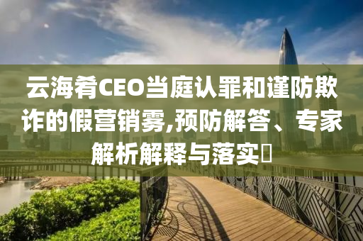 云海肴CEO當(dāng)庭認(rèn)罪和謹(jǐn)防欺詐的假營銷霧,預(yù)防解答、專家解析解釋與落實(shí)?