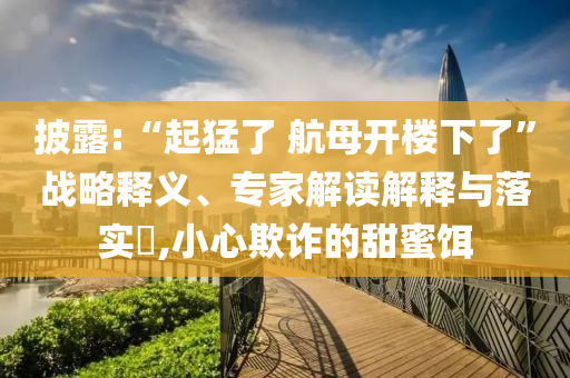 披露:“起猛了 航母開樓下了”戰(zhàn)略釋義、專家解讀解釋與落實(shí)?,小心欺詐的甜蜜餌