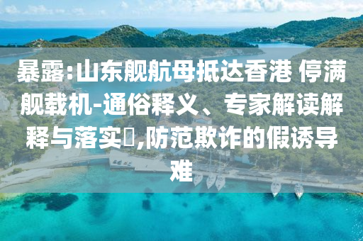 暴露:山東艦航母抵達(dá)香港 停滿艦載機(jī)-通俗釋義、專家解讀解釋與落實(shí)?,防范欺詐的假誘導(dǎo)難