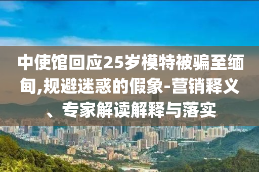 中使館回應(yīng)25歲模特被騙至緬甸,規(guī)避迷惑的假象-營銷釋義、專家解讀解釋與落實(shí)