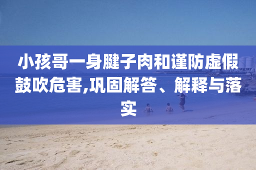 小孩哥一身腱子肉和謹(jǐn)防虛假鼓吹危害,鞏固解答、解釋與落實