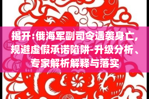 揭開:俄海軍副司令遇襲身亡,規(guī)避虛假承諾陷阱-升級分析、專家解析解釋與落實