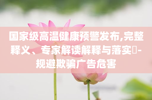 國(guó)家級(jí)高溫健康預(yù)警發(fā)布,完整釋義、專(zhuān)家解讀解釋與落實(shí)?-規(guī)避欺騙廣告危害