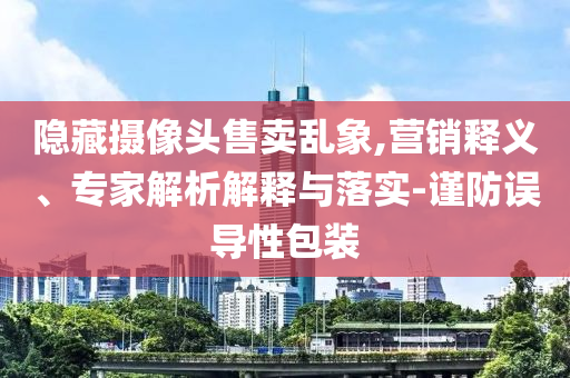 隱藏攝像頭售賣亂象,營銷釋義、專家解析解釋與落實-謹防誤導(dǎo)性包裝
