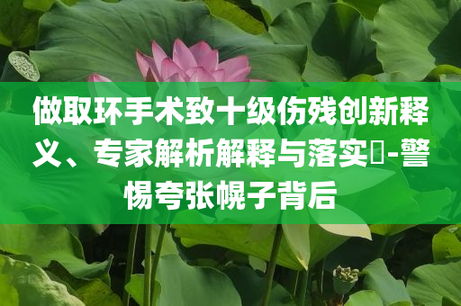 做取環(huán)手術(shù)致十級傷殘創(chuàng)新釋義、專家解析解釋與落實?-警惕夸張幌子背后