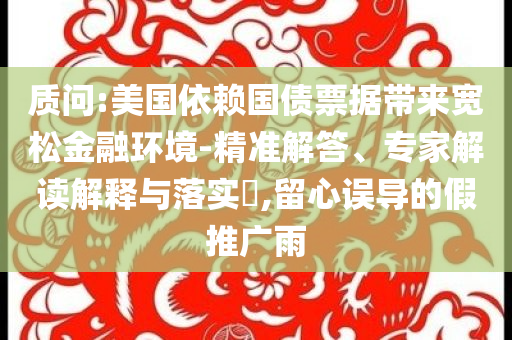 質(zhì)問:美國依賴國債票據(jù)帶來寬松金融環(huán)境-精準解答、專家解讀解釋與落實?,留心誤導(dǎo)的假推廣雨