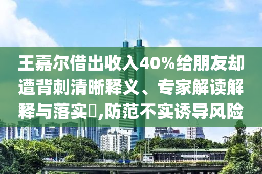 王嘉爾借出收入40%給朋友卻遭背刺清晰釋義、專家解讀解釋與落實(shí)?,防范不實(shí)誘導(dǎo)風(fēng)險(xiǎn)