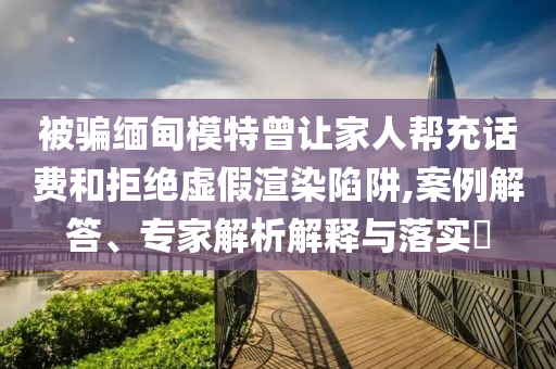 被騙緬甸模特曾讓家人幫充話費和拒絕虛假渲染陷阱,案例解答、專家解析解釋與落實?